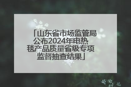 山东省市场监管局公布2024年电热毯产品质量省级专项监督抽查结果