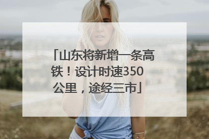 山东将新增一条高铁！设计时速350公里，途经三市
