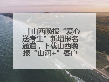 山西晚报“爱心送考生”新增报名通道，下载山西晚报“山河+”客户端一键开启高考爱心护航