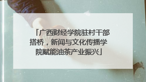 广西财经学院驻村干部搭桥，新闻与文化传播学院赋能油茶产业振兴