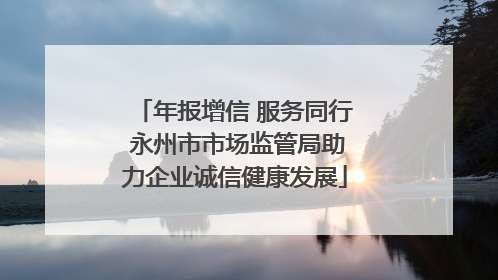 年报增信 服务同行 永州市市场监管局助力企业诚信健康发展
