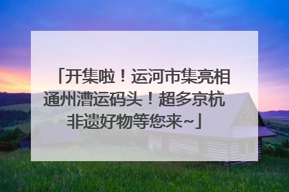 开集啦！运河市集亮相通州漕运码头！超多京杭非遗好物等您来~