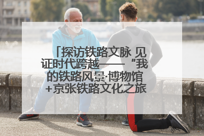探访铁路文脉 见证时代跨越——“我的铁路风景·博物馆+京张铁路文化之旅”活动在京启动