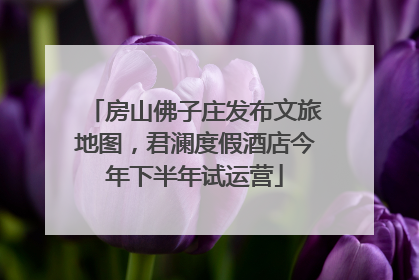 房山佛子庄发布文旅地图，君澜度假酒店今年下半年试运营