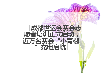 成都世运会赛会志愿者培训正式启动，近万名赛会“小青椒”充电启航