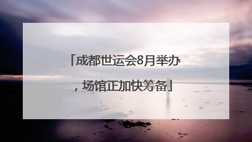 成都世运会8月举办，场馆正加快筹备