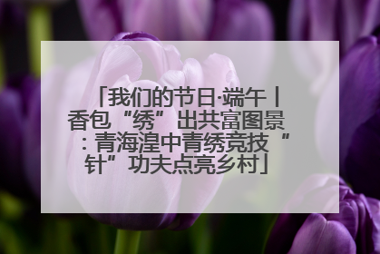 我们的节日·端午丨香包“绣”出共富图景：青海湟中青绣竞技“针”功夫点亮乡村