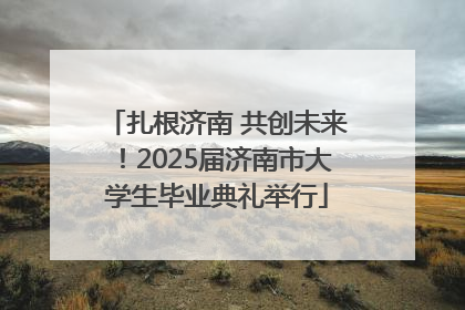 扎根济南 共创未来！2025届济南市大学生毕业典礼举行