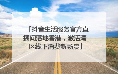 抖音生活服务官方直播间落地香港，激活湾区线下消费新场景