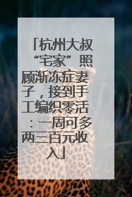 杭州大叔“宅家”照顾渐冻症妻子，接到手工编织零活：一周可多两三百元收入