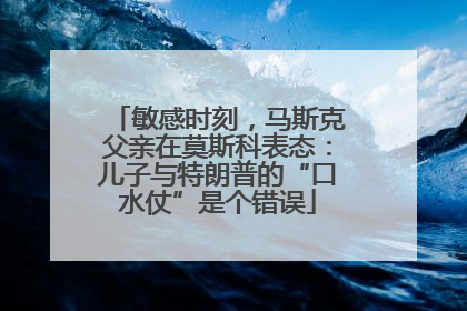 敏感时刻，马斯克父亲在莫斯科表态：儿子与特朗普的“口水仗”是个错误