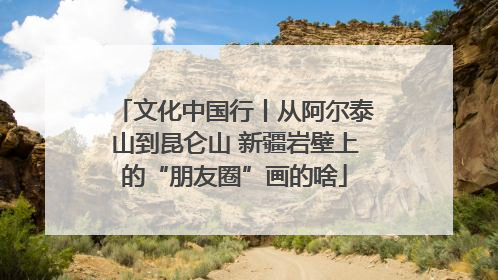 文化中国行丨从阿尔泰山到昆仑山 新疆岩壁上的“朋友圈”画的啥