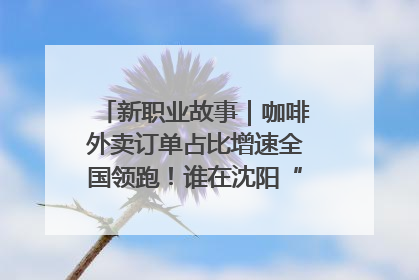 新职业故事｜咖啡外卖订单占比增速全国领跑！谁在沈阳“烘热”新职业？