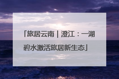 旅居云南｜澄江：一湖碧水激活旅居新生态
