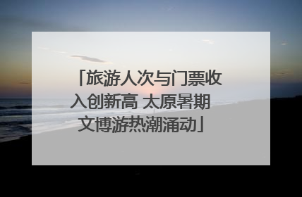旅游人次与门票收入创新高 太原暑期文博游热潮涌动
