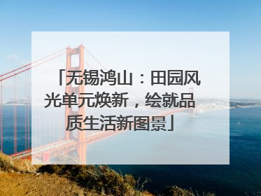 无锡鸿山：田园风光单元焕新，绘就品质生活新图景