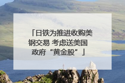 日铁为推进收购美钢交易 考虑送美国政府“黄金股”