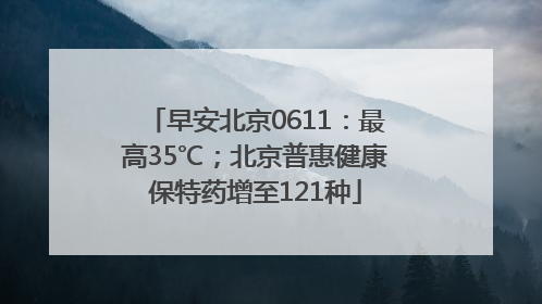 早安北京0611：最高35℃；北京普惠健康保特药增至121种