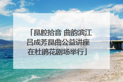 昆腔拾音 曲韵滨江 吕成芳昆曲公益讲座在杜鹃花剧场举行