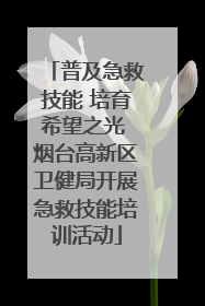 普及急救技能 培育希望之光 烟台高新区卫健局开展急救技能培训活动