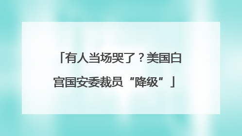 有人当场哭了？美国白宫国安委裁员“降级”