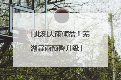 此刻大雨倾盆！芜湖暴雨预警升级
