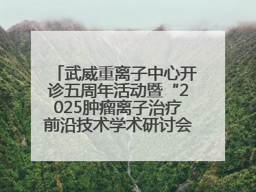 武威重离子中心开诊五周年活动暨“2025肿瘤离子治疗前沿技术学术研讨会”成功举办