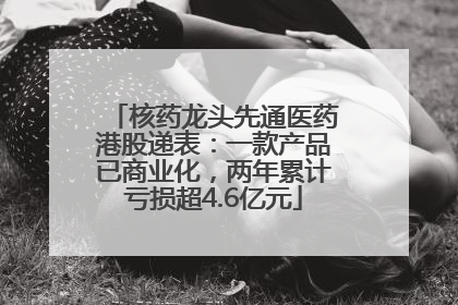 核药龙头先通医药港股递表：一款产品已商业化，两年累计亏损超4.6亿元