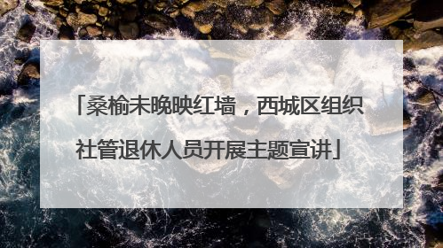 桑榆未晚映红墙，西城区组织社管退休人员开展主题宣讲