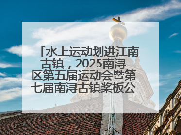水上运动划进江南古镇，2025南浔区第五届运动会暨第七届南浔古镇桨板公开赛启动