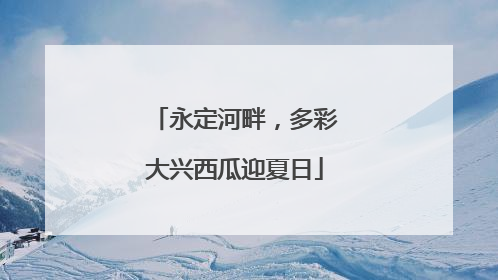 永定河畔，多彩大兴西瓜迎夏日