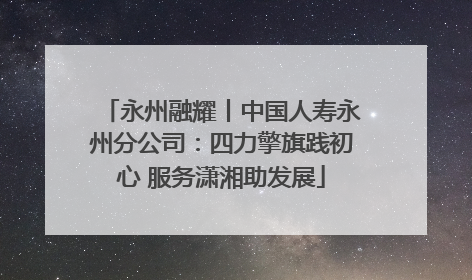 永州融耀丨中国人寿永州分公司：四力擎旗践初心 服务潇湘助发展