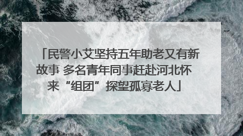 民警小艾坚持五年助老又有新故事 多名青年同事赶赴河北怀来“组团”探望孤寡老人