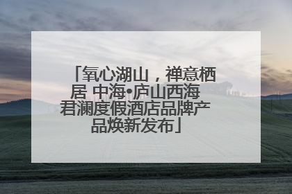 氧心湖山，禅意栖居 中海•庐山西海君澜度假酒店品牌产品焕新发布