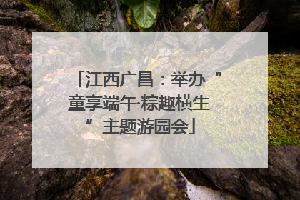 江西广昌：举办“童享端午·粽趣横生”主题游园会