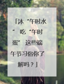 沐“午时水” 吃“午时蛋” 这些端午节习俗你了解吗？