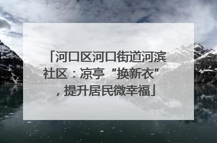 河口区河口街道河滨社区：凉亭“换新衣”，提升居民微幸福