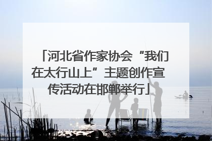 河北省作家协会“我们在太行山上”主题创作宣传活动在邯郸举行