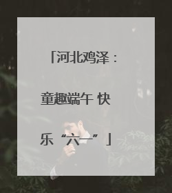 河北鸡泽：童趣端午 快乐“六一”