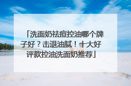 洗面奶祛痘控油哪个牌子好？击退油腻！十大好评款控油洗面奶推荐