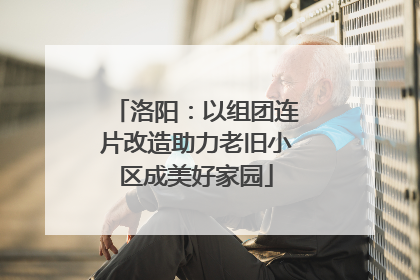 洛阳：以组团连片改造助力老旧小区成美好家园