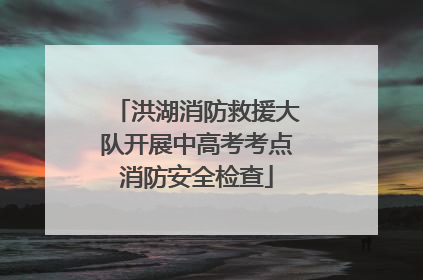 洪湖消防救援大队开展中高考考点消防安全检查