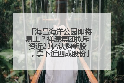 海昌海洋公园即将易主？祥源集团拟斥资近23亿认购新股，拿下近四成股份