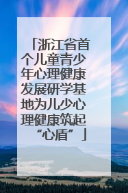 浙江省首个儿童青少年心理健康发展研学基地为儿少心理健康筑起“心盾”