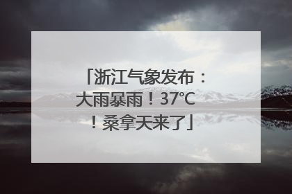 浙江气象发布：大雨暴雨！37℃！桑拿天来了