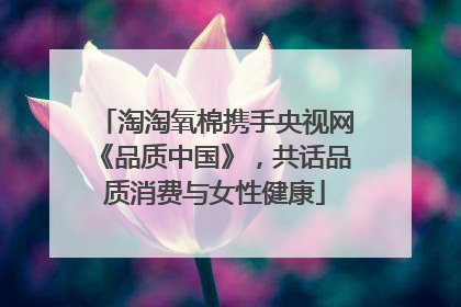 淘淘氧棉携手央视网《品质中国》，共话品质消费与女性健康