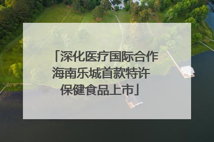 深化医疗国际合作 海南乐城首款特许保健食品上市
