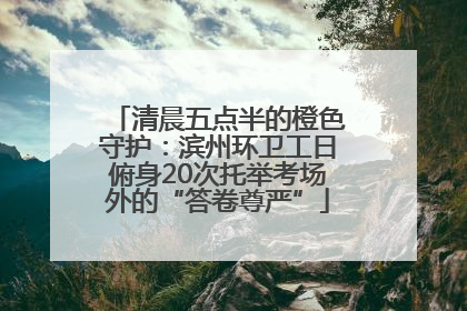 清晨五点半的橙色守护：滨州环卫工日俯身20次托举考场外的“答卷尊严”