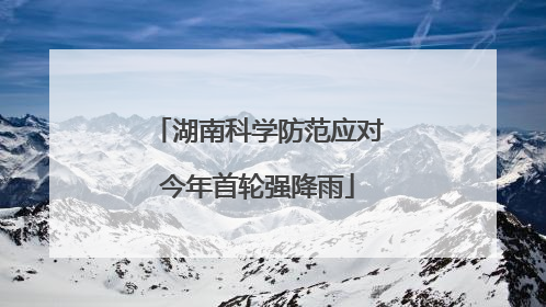 湖南科学防范应对今年首轮强降雨