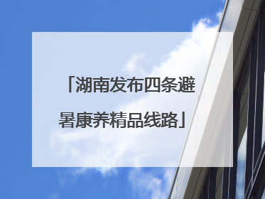 湖南发布四条避暑康养精品线路